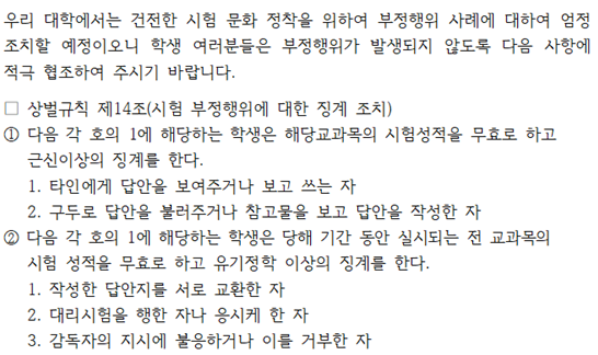 우리 대학에서는 건전한 시험 문화 정착을 위해 부정행위에 대해 엄정히 조치할 예정이므로, 학생들은 부정행위가 발생하지 않도록 다음 사항에 적극 협조해 주시기 바랍니다.  상벌규칙 제14조 시험 부정행위에 대한 징계 조치에 따라,  1번 항에 해당하는 학생은 해당 교과목의 시험 성적이 무효 처리되고 근신 이상의 징계를 받습니다.  타인에게 답안을 보여주거나 보고 쓰는 경우  답안을 다른 학생과 불러주거나 참고한 후 답안을 작성하는 경우  2번 항에 해당하는 학생은 당해 학기 동안 모든 교과목의 시험 성적이 무효 처리되며, 유기정학 이상의 징계를 받습니다.  작성한 답안지를 서로 교환한 경우  대리시험을 한 경우 또는 시킨 경우  감독자의 지시에 불응하거나 이를 거부한 경우