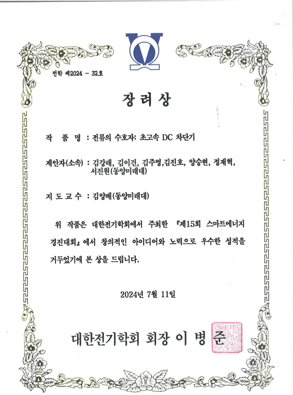 external_image 대한전기학회에서 발행한 장려상 상장입니다. 문서 번호는 전학 제2024 32호입니다. 작품명: 전류의 수호자 초고속 DC 차단기 제안자 소속: 김강래, 김이건, 김주영, 김진호, 양승현, 정채혁, 서진원, 동양미래대학교 지도교수: 김양배, 동양미래대학교 내용 위 작품은 대한전기학회에서 주최한 제15회 스마트에너지 경진대회에서 창의적인 아이디어와 노력으로 우수한 성적을 거두었기에 본 상을 수여합니다. 발급일: 2024년 7월 11일 수여기관: 대한전기학회 회장: 이병준