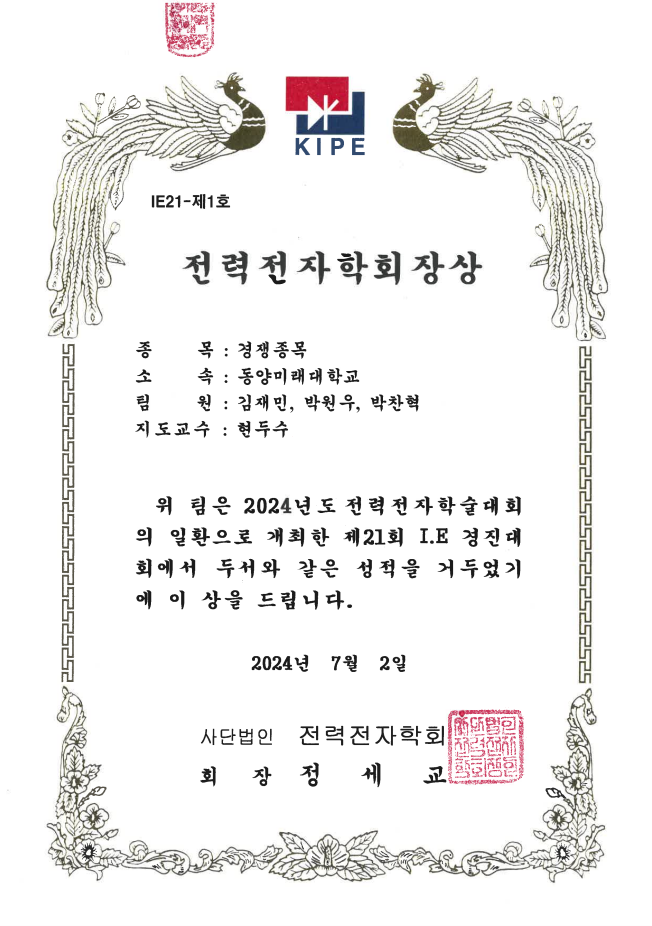 사단법인 전력전자학회에서 발행한 전력전자학회장상 상장입니다. 문서 번호는 IE21 제1호입니다.  수상 정보 종목: 경쟁종목 소속: 동양미래대학교 팀원: 김재민, 박원우, 박찬혁 지도교수: 현두수  내용 위 팀은 2024년도 전력전자학술대회의 일환으로 개최된 제21회 IE 경진대회에서 두드러진 성과를 거두었기에 이 상을 수여합니다.  발급일: 2024년 7월 2일 수여기관: 전력전자학회 회장: 정세교  