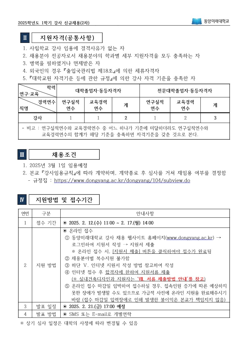 2025학년도 1학기 강사 신규채용(2차) 동양미래대학교  Ⅱ. 지원자격 (공통사항)  사립학교 강사 임용에 결격사유가 없는 자  채용분야 전공자로서 채용분야의 학과별 세부 지원자격을 모두 충족하는 자  병역을 필하였거나 면제받은 자  외국인의 경우 출입국관리법 제18조에 의한 체류자격자  「대학교원 자격기준 등에 관한 규정」에 의한 강사 자격 기준을 충족한 자  직명: 강사  학력 기준에 따라 두 유형으로 나뉨:  대학졸업자 또는 등록자격자  연구실적 연수 1년 + 교육경력 연수 1년 = 총 2년 이상 필요  전문대학졸업자 또는 등록자격자  연구실적 연수 1년 + 교육경력 연수 2년 = 총 3년 이상 필요  비고: 연구실적연수와 교육경력연수 중 어느 하나가 기준에 미달하더라도, 두 연수의 합계가 해당 기준을 충족하면 자격기준을 갖춘 것으로 봄  Ⅲ. 채용조건  2025년 3월 1일 임용 예정  본교 '강사임용규칙'에 따라 계약하며, 계약 종료 후 심사를 거쳐 재임용 여부 결정  규정집: https://www.dongyang.ac.kr/dongyang/104/subview.do  Ⅳ. 지원방법 및 접수기간  접수 기간  2025년 2월 12일(수) 11:00 ~ 2월 17일(월) 14:00  지원 방법  온라인 접수만 가능  동양미래대학교 강사 채용 웹사이트 (https://www.dongyang.ac.kr) 에 접속 후 로그인하여 지원서 작성 및 제출  온라인 접수 시, 반드시 ‘지원서 제출’ 버튼을 클릭해야 접수가 완료됨  이메일, 우편, 방문 접수 불가  지원서 작성 전, 인터넷 지원서 작성 방법 참조 필수  인터넷 접수 후 출력하여 해당 학과에 지원서 제출 (※ 필수서류는 VI. 서류 제출방법 안내 참조)  접수 마감일 입력과 접속이 몰릴 수 있으므로 가급적 사전 제출 권장  접수 마감일 시스템 장애나 네트워크 오류로 인한 접수 불이행은 본교가 책임지지 않음  발표 일정  2025년 2월 21일(금) 17:00 예정  발표 방법  SMS 또는 E-mail로 개별 연락  ※ 상기 심사 일정은 대학 사정에 따라 변경될 수 있음