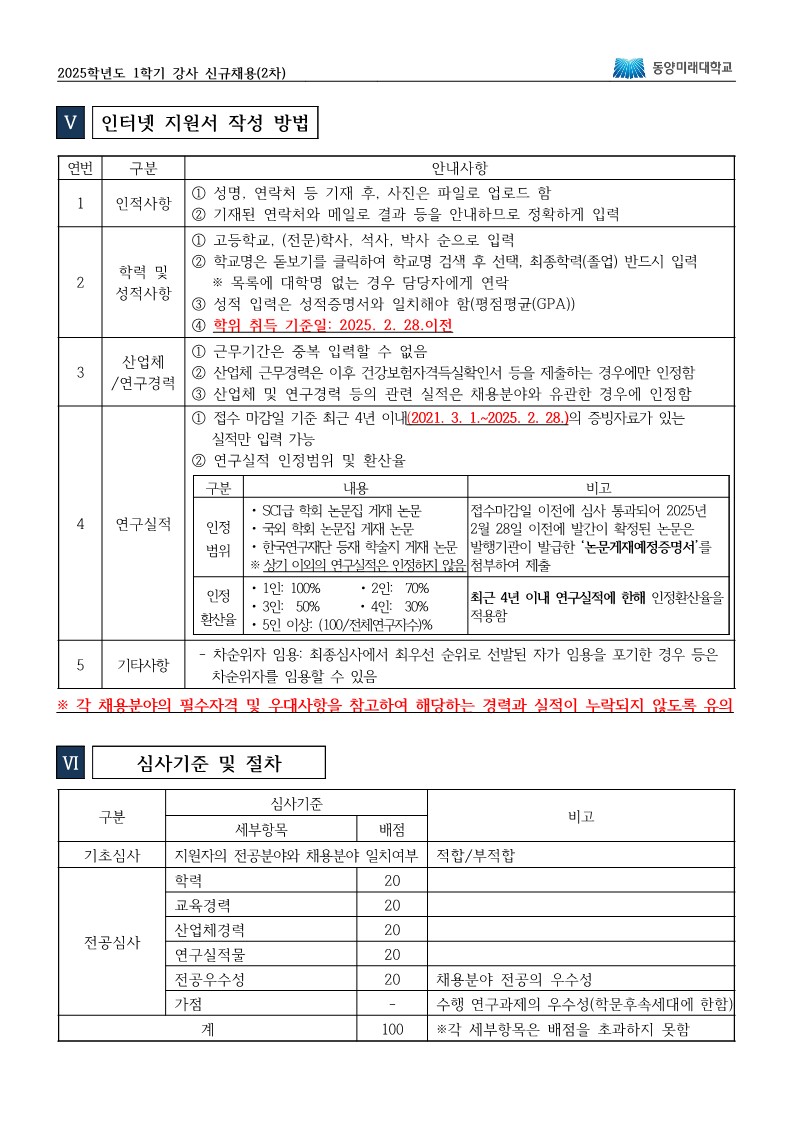 2025학년도 1학기 강사 신규채용(2차) Ⅴ. 인터넷 지원서 작성 방법  인적사항  성명, 연락처 등을 기재한 후, 사진은 파일로 업로드 해야 함  기재된 연락처와 메일로 결과를 안내하므로 정확히 입력할 것  학력 및 성적사항  고등학교, (전문)학사, 석사, 박사 순으로 입력  학교명은 돋보기를 클릭하여 학교명 검색 후 선택하며, 최종학력(졸업)은 반드시 입력  목록에 해당 학교명이 없는 경우에는 담당자에게 문의  성적 입력은 성적증명서와 일치해야 하며, 평점평균(GPA)을 기준으로 함  학위 취득 기준일은 2025년 2월 28일 이전이어야 함  산업체/연구경력  근무기간은 중복 입력할 수 없음  산업체 근무경력은, 이후 건강보험자격득실확인서 등을 제출한 경우에만 인정  산업체 및 연구경력은 동일한 관련 직종을 채용분야와 유관한 경우에 인정함  연구실적  접수 마감일 기준 최근 4년 이내(2021년 3월 1일 ~ 2025년 2월 28일)의 정식발표가 있는 실적만 입력 가능  연구실적은 다음과 같은 범위를 인정함: ① SCI급 학술 논문집 게재 논문 ② 학회발표 논문 ③ 전공 교재 및 저서 ④ 정부기관 연구과제 결과 보고서 ⑤ 산업체 의뢰 연구보고서  접수 마감일 이전에 심사 통과되어 2025년 2월 28일 이전 발간 예정인 학술지 논문은 논문게재예정증명서를 첨부하면 인정  연구실적 환산율은 다음과 같음:  단독 저자 또는 1인 저자일 경우 70% 인정  3인 저자일 경우 50% 인정  4인 저자일 경우 40% 인정  5인 이상 저자일 경우 30% 인정, 또는 전체저자수 기준으로 100 나누기 저자수의 % 적용  단, 최근 4년 이내 연구실적에 한해 환산율을 적용함  기타사항  차순위자 임용: 최종심사에서 최우선 순위로 선발된 자가 임용을 포기하는 경우 등 차순위자를 임용할 수 있음  ※ 각 채용분야의 필수자격 및 우대사항을 참고하여 해당하는 경력과 실적이 누락되지 않도록 유의  Ⅵ. 심사기준 및 절차  기초심사에서는 지원자의 전공분야와 채용분야의 일치 여부를 평가하며, 적합 또는 부적합으로 판단한다.  전공심사는 다음과 같은 항목으로 이루어진다:  학력: 20점  교육경력: 20점  산업체경력: 20점  연구실적: 20점  전공우수성: 20점 (채용분야 전공의 우수성 평가)  가점 항목으로는, 수행 연구과제의 우수성이 평가되며 이는 학문후속세대에 한정된다.  총점은 100점 만점이며, 각 세부항목은 배점을 초과하지 못한다.