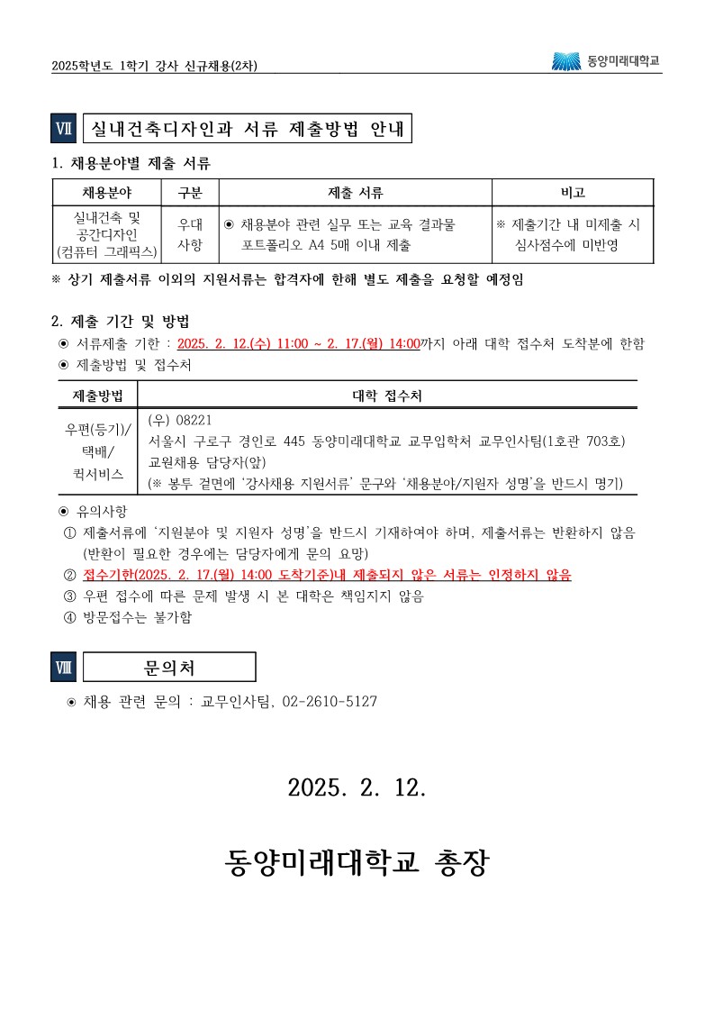 2025학년도 1학기 강사 신규채용(2차) Ⅶ. 실내건축디자인과 서류 제출방법 안내  채용분야별 제출 서류  실내건축 및 공간디자인(컴퓨터그래픽스) 분야는 우대사항으로, 관련 실무 또는 교육 결과물을 A4 용지 5매 이내의 포트폴리오 형태로 제출해야 함  제출기한 내 미제출 시 심사점수에 미반영됨  ※ 위에 명시된 서류 외의 기타 지원서류는 합격자에 한해 별도로 요청할 예정임  제출 기간 및 방법  서류제출 기한: 2025년 2월 12일(수) 11:00 ~ 2월 17일(월) 14:00 이 기간 내에 아래의 접수처에 도착한 분에 한하여 인정함  제출방법 및 접수처  방법:  우편(등기) / 택배 / 퀵서비스  접수처:  우) 08221 서울시 구로구 경인로 445 동양미래대학교 교무입학처 교무인사팀(1호관 703호) (※ 봉투 겉면에 ‘강사채용 지원서류’ 문구와 ‘채용분야/지원자 성명’을 반드시 명기)  유의사항  반드시 ‘채용분야 및 지원자 성명’을 기재해야 하며, 제출된 서류는 반환하지 않음 (반환이 필요한 경우에는 담당자에게 별도 문의)  접수기한(2025년 2월 17일(월) 14:00) 도착기준 내 미제출된 서류는 인정하지 않음  우편 접수에 따른 문제 발생 시 본 대학은 책임지지 않음  방문접수는 불가함  Ⅷ. 문의처  채용 관련 문의: 교무인사팀, 02-2610-5127  2025년 2월 12일 동양미래대학교 총장