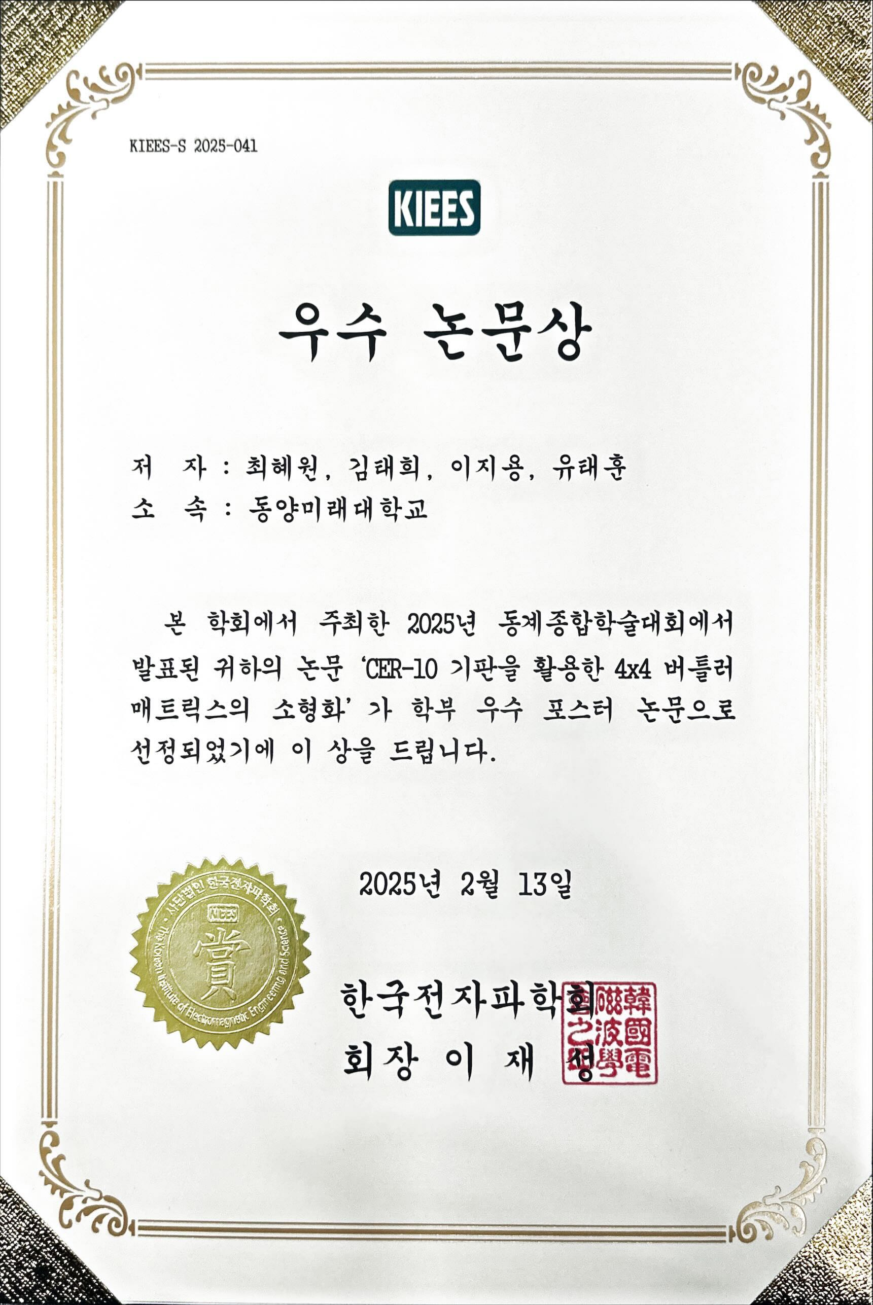 KIEES-S 2025-041 우수 논문상 저 자 : 최혜원, 김태희, 이지용, 유태훈 소 속 : 동양미래대학교 본 학회에서 주최한 2025년 동계종합학술대회에서 발표된 귀하의 논문 'CER-10 기판을 활용한 4x4 버틀러 매트릭스의 소형화'가 학부 우수 포스터 논문으로 선정되었기에 이 상을 드립니다. 2025년 2월 13일 한국전자파학회 회장 이 재 성