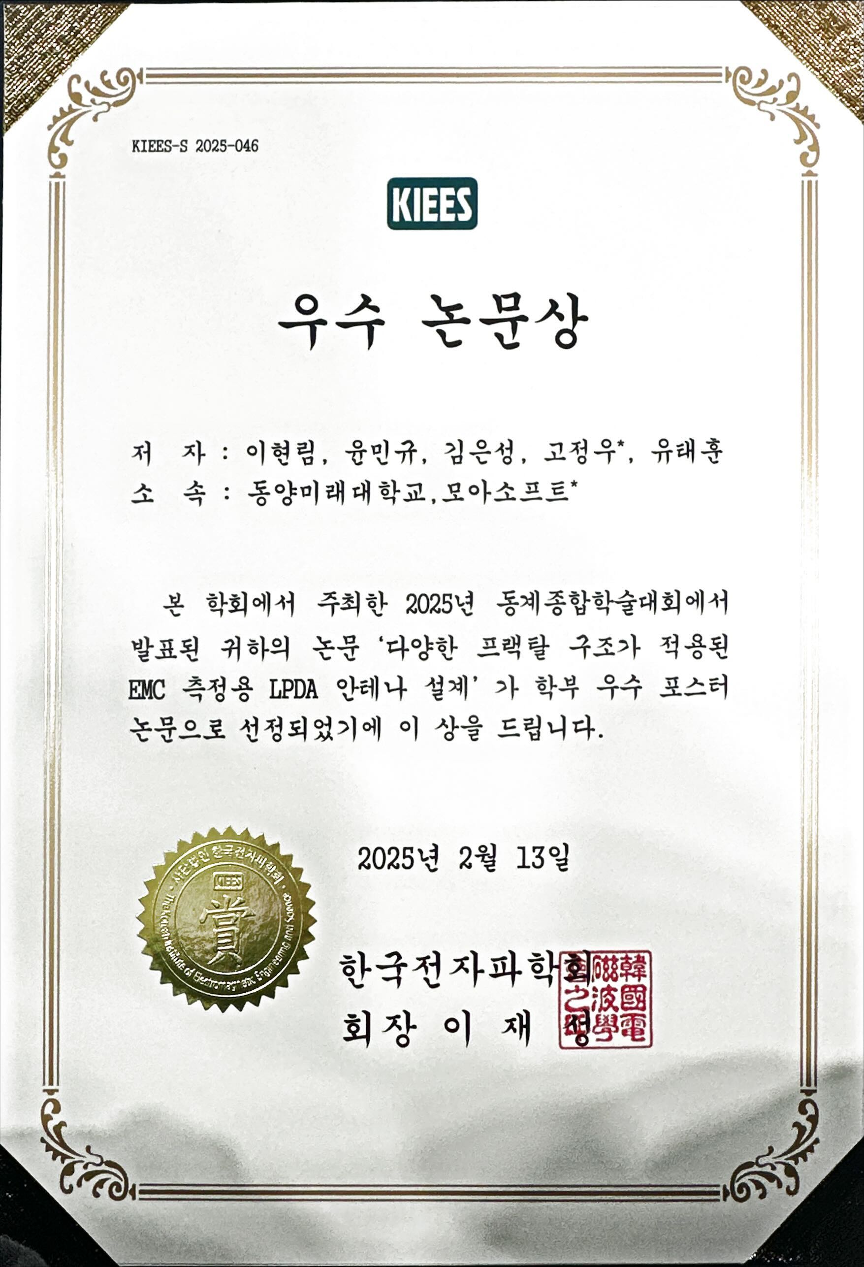 KIEES에서 발행한 우수 논문상 상장입니다. 문서 번호는 KIEES S 2025 046입니다.  수상자 정보 저자: 이현림, 윤민규, 김은성, 고정우, 유태훈 소속: 동양미래대학교, 모아소프트  내용 본 학회에서 주최한 2025년 동계종합학술대회에서 발표된 논문 다양한 프랙탈 구조가 적용된 EMC 측정용 LPDA 안테나 설계 가 학부 우수 포스터 논문으로 선정되어 이 상을 수여합니다.  발급일: 2025년 2월 13일 수여기관: 한국전자파학회 회장: 이재