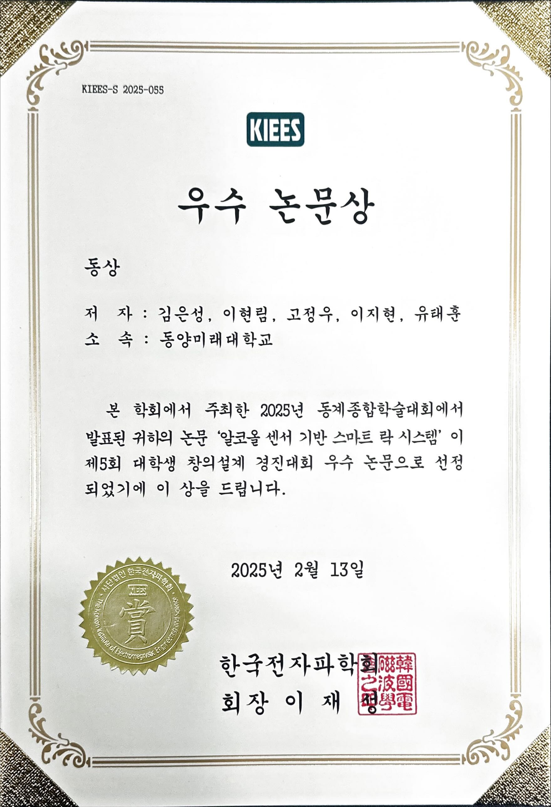KIEES-S 2025-055 우수 논문상 동상 저 자: 김은성, 이현림, 고정우, 이지현, 유태훈 소 속: 동양미래대학교 본 학회에서 주최한 2025년 동계종합학술대회에서 발표된 귀하의 논문 ‘알코올 센서 기반 스마트 락 시스템’ 이 제5회 대학생 창의설계 경진대회 우수 논문으로 선정되었기에 이 상을 드립니다. 2025년 2월 13일 한국전자파학회 회장 이 재 성