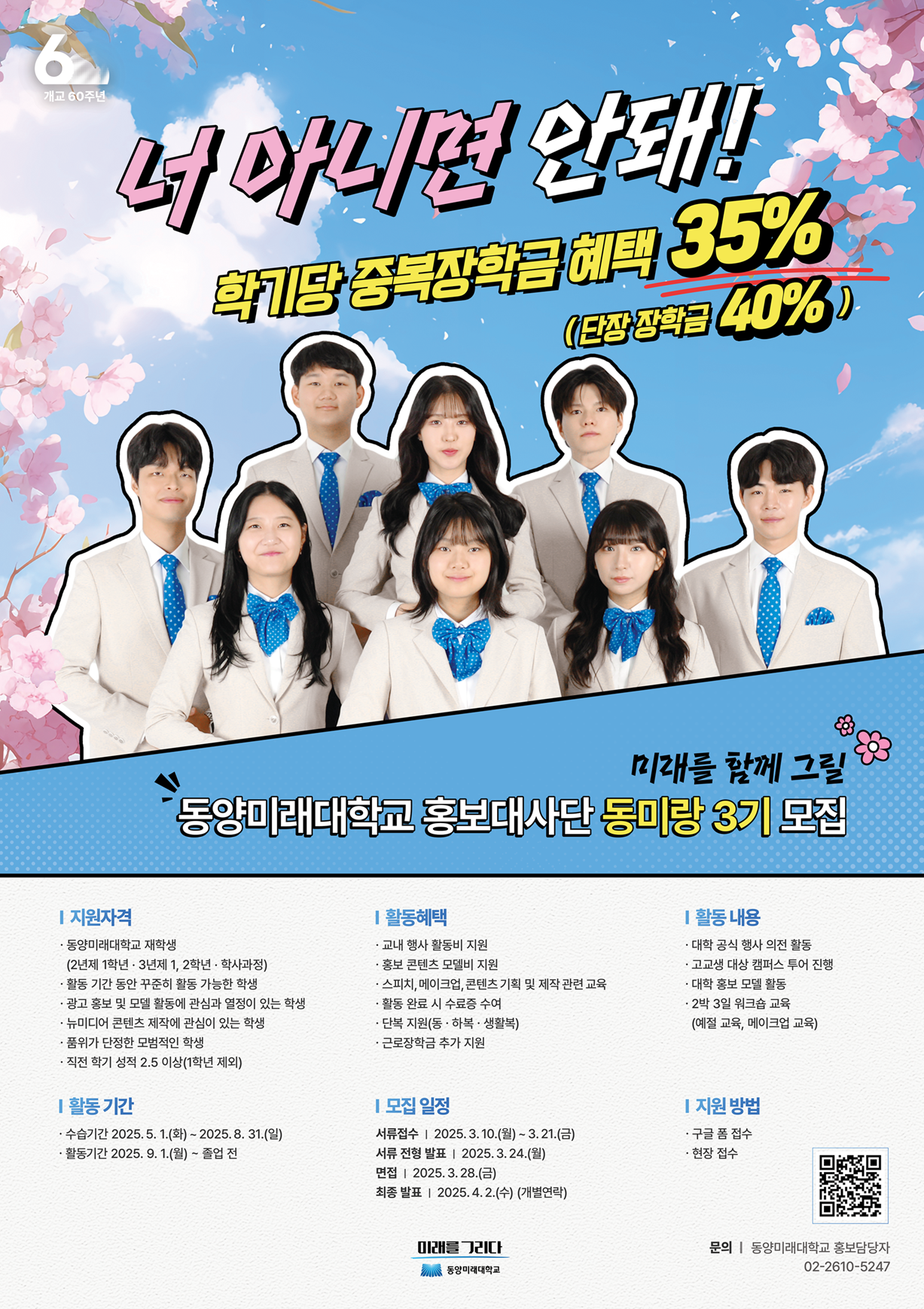 너 아니면 안돼 학기당 중복장학금 혜택 35% 단장 장학금 40%, 동양미래대학교 홍보대사단 동미랑 3기 모집, 동양미래대학교 재학생 중 2~3학년이며 활동기간 동안 결석 없이 활동 가능한 학생, 콘텐츠 제작에 관심 있고 책임감 강한 학생, 포스터 디자인 및 콘텐츠 제작 역량이 있는 학생, 포트폴리오 제출 가능, 직전 학기 평점 2.5 이상, 수습기간은 2025년 5월 1일부터 8월 31일까지, 활동기간은 2025년 9월부터 졸업 전까지, 활동 내용은 대학 공식 행사 의전 및 진행, 캠퍼스 투어 진행, 대학 홍보 콘텐츠 촬영 및 제작, 오리엔테이션 및 교육 등, 활동 혜택은 교내 행사 활동비, 콘텐츠 모티브 지원, 제작 관련 교육, 장학금, 근로장학금 등, 모집 일정은 서류접수 3월 10일부터 21일까지, 발표 3월 24일, 면접 3월 28일, 최종발표 4월 2일 개별연락 예정, 구글 폼 및 현장 접수 가능, 문의는 홍보담당자 02-2610-5247.