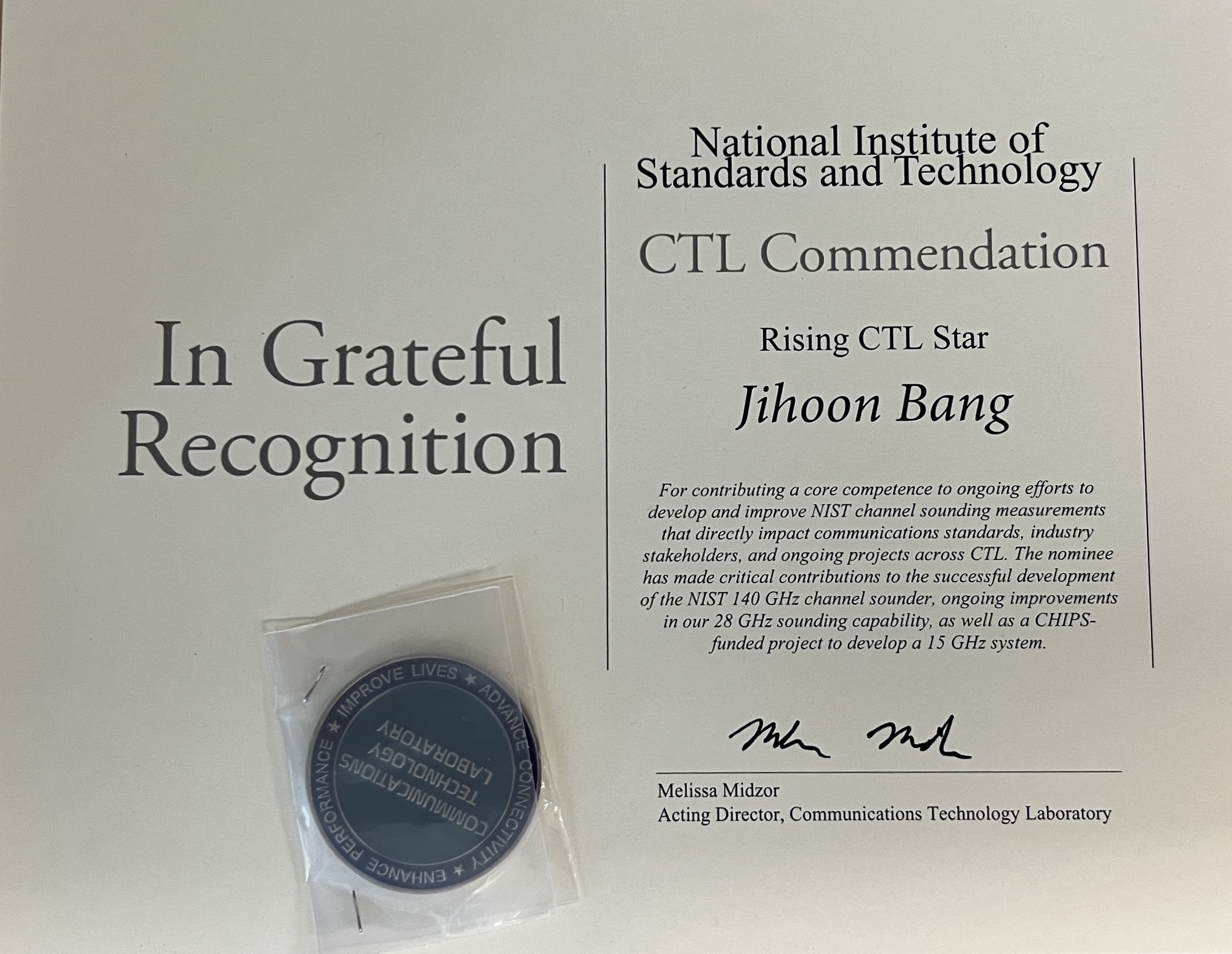 In Grateful Recognition National Institute of Standards and Technology CTL Commendation Rising CTL Star Jihoon Bang For contributing a core competence to ongoing efforts to develop and improve NIST channel sounding measurements that directly impact communications standards, industry stakeholders, and ongoing projects across CTL. The nominee has made critical contributions to the successful development of the NIST 140 GHz channel sounder, ongoing improvements in our 28 GHz sounding capability, as well as a CHIPS-funded project to develop a 15 GHz system. Melissa Midzor Acting Director, Communications Technology Laboratory IMPROVE LIVES * ADVANCE CONNECTIVITY * ENHANCE PERFORMANCE * COMMUNICATIONS TECHNOLOGY LABORATORY