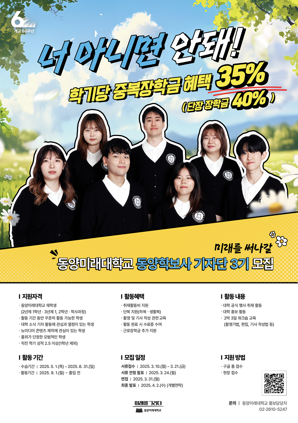 너 아니면 안돼 학기당 중복장학금 혜택 35% 단장 장학금 40%, 동양미래대학교 동양학보사 기자단 3기 모집, 동양미래대학교 재학생 중 2~3학년이며 활동기간 동안 결석 없이 활동 가능한 학생, 교내 소식 전달 및 콘텐츠 제작에 관심 있고 책임감 강한 학생, 기사 작성 경험자 및 콘텐츠 제작 역량이 있는 학생, 포트폴리오 제출 가능, 직전 학기 평점 2.5 이상, 수습기간은 2025년 5월 1일부터 8월 31일까지, 활동기간은 2025년 9월부터 졸업 전까지, 활동 내용은 대학 공식 행사 취재, 대학 홍보 활동, 2박 3일 워크숍 교육, 기자작성 및 촬영 편집 등, 활동 혜택은 취재활동비, 단복 지원, 활동 시 수료증 수여, 장학금 및 근로장학금 등, 모집 일정은 서류접수 3월 10일부터 21일까지, 발표 3월 24일, 면접 3월 31일, 최종발표 4월 2일 개별연락 예정, 구글폼 및 현장 접수 가능, 문의는 홍보담당자 02-2610-5247.