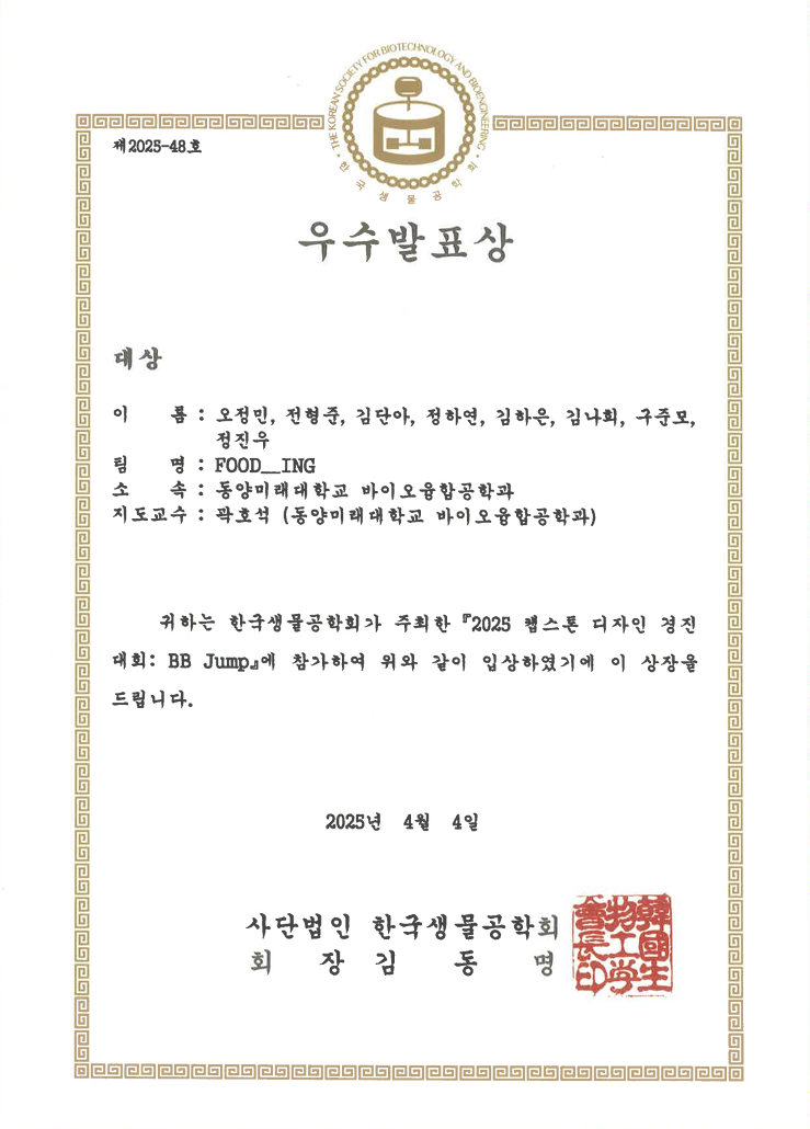 제2025-48호 우수발표상 대상 이름: 오정민, 전형주, 김단아, 정하연, 김하은, 김나희, 구준모, 정진우 팀명: FOOD_ING 소속: 동양미래대학교 바이오융합공학과 지도교수: 곽호석 (동양미래대학교 바이오융합공학과) 귀하는 한국생물공학회가 주최한 '2025 헬스톤 디자인 경진대회: BB Jump'에 참가하여 위와 같이 입상하였기에 이 상장을 드립니다. 2025년 4월 4일 사단법인 한국생물공학회 회장 김동명