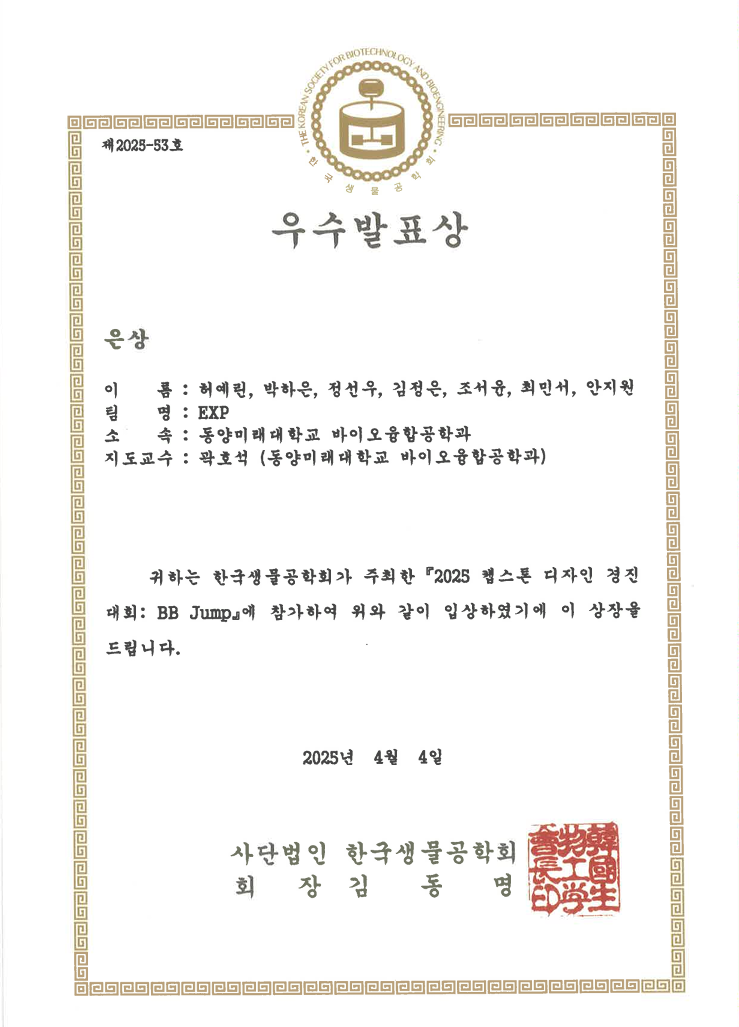 제 2023-33 호 우수발표상 은상 이름: 허예린, 박하은, 정선우, 김정은, 조서윤, 최민서, 안지원 팀명: EXP 소속: 동양미래대학교 바이오융합공학과 지도교수: 곽호석 (동양미래대학교 바이오융합공학과) 귀하는 한국생물공학회가 주최한 『2025 헬스톤 디자인 경진대회: BB Jump』에 참가하여 위와 같이 입상하였기에 이 상장을 드립니다. 2025년 4월 4일 사단법인 한국생물공학회 회장 김동명