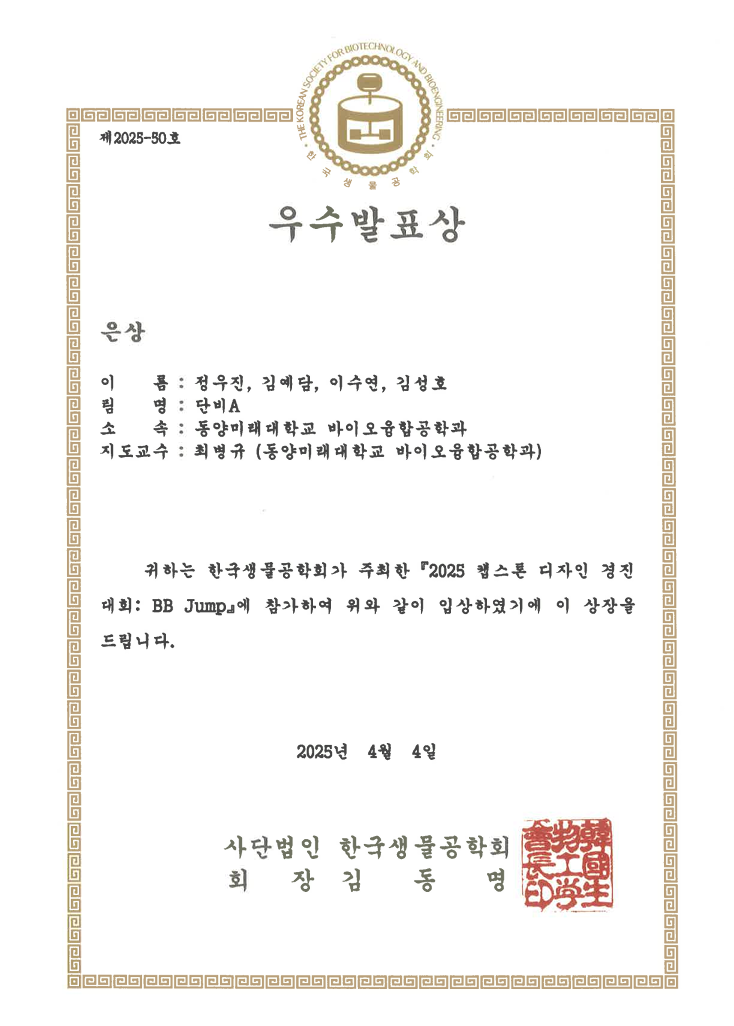 제2025-50호 우수발표상 은상 이 름 : 정우진, 김예담, 이수연, 김성호 팀 명 : 단비A 소 속 : 동양미래대학교 바이오융합공학과 지도교수 : 최병규 (동양미래대학교 바이오융합공학과) 귀하는 한국생물공학회가 주최한 2025 헬스톤 디자인 경진대회 BB Jump에 참가하여 위와 같이 입상하였기에 이 상장을 드립니다. 2025년 4월 4일 사단법인 한국생물공학회 회 장 김 동 명