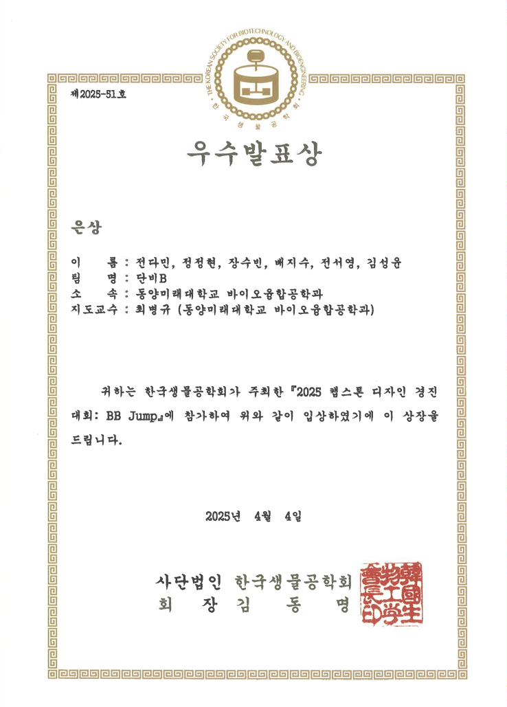 제2025-51호 우수발표상 은상 이 름 : 전다민, 정정현, 장수빈, 배지수, 전서영, 김성윤 팀 명 : 탐비B 소 속 : 동양미래대학교 바이오융합공학과 지도교수 : 최병규 (동양미래대학교 바이오융합공학과) 귀하는 한국생물공학회가 주최한 「2025 캡스톤 디자인 경진대회: BB Jump」에 참가하여 위와 같이 입상하였기에 이 상장을 드립니다. 2025년 4월 4일 사단법인 한국생물공학회 회 장 김 동 명
