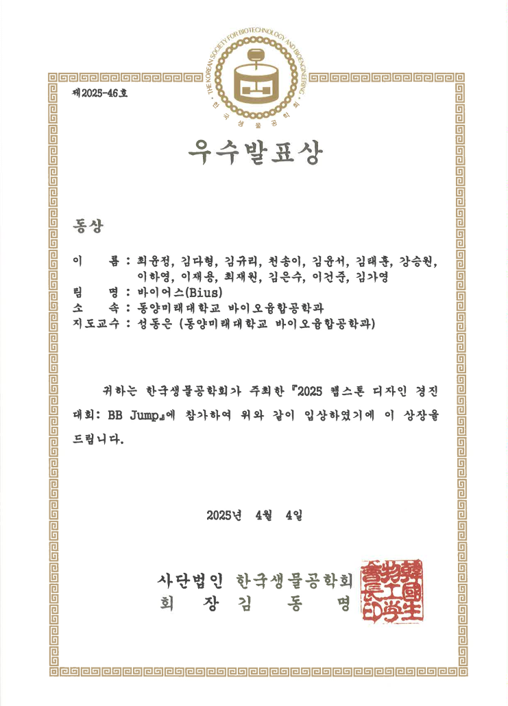 제2025-46호 우수발표상 동상 이름 : 최유정, 김다형, 김규리, 천송이, 김유서, 김태홍, 강승원, 이학영, 이재용, 최재원, 김은수, 이건중, 김다영 팀명 : 바이어스(Bius) 소속 : 동양미래대학교 바이오융합공학과 지도교수 : 성동은 (동양미래대학교 바이오융합공학과) 귀하는 한국생물공학회가 주최한 2025 헬스톤 디자인 경진대회: BB Jump에 참가하여 위와 같이 입상하였기에 이 상장을 드립니다. 2025년 4월 4일 사단법인 한국생물공학회 회장 김 동 명
