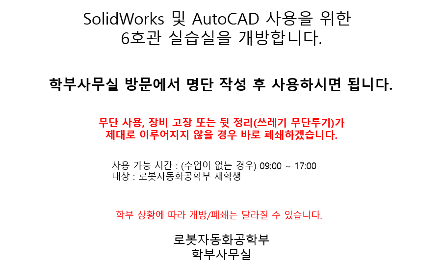 SolidWorks 및 AutoCAD 사용을 위한 6호관 실습실 개방 안내. 학부사무실 방문 후 명단을 작성하면 실습실 사용이 가능합니다. 무단 사용, 장비 고장, 정리 불이행(예: 쓰레기 무단 투기) 시 실습실은 즉시 폐쇄됩니다. 사용 가능 시간은 수업이 없는 평일 기준 09시부터 17시까지이며, 로봇자동화공학부 재학생만 이용할 수 있습니다. 학부 상황에 따라 개방 또는 폐쇄 일정은 달라질 수 있습니다. 주관: 로봇자동화공학부 학부사무실