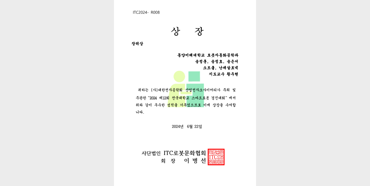 ITC2024 - R008 상장 장려상 동양미래대학교 로봇자동화공학과 송정훈, 송정호, 송은서 소트훝 난데살로넥 지도교수 황우협 귀하는 (사)대한민국공학회 산업전자소사이어티가 주최 및 주관한 2024 제12회 전국대학생 스마트로봇 경진대회에서 위와 같이 우수한 성적을 거두었으므로 이에 상장을 수여합니다. 2024년 6월 22일 사단법인 ITC로봇문화협회 회장 이병선